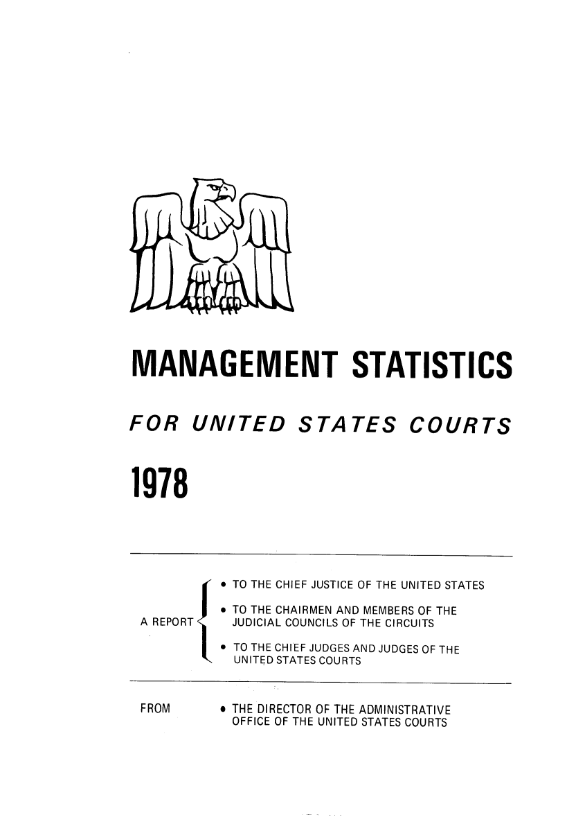 handle is hein.congcourts/fcmstat1978 and id is 1 raw text is: 


























MANAGEMENT STATISTICS


FOR UNITED


STATES


COURTS


1978


          TO THE CHIEF JUSTICE OF THE UNITED STATES

          TO THE CHAIRMEN AND MEMBERS OF THE
A REPORT  JUDICIAL COUNCILS OF THE CIRCUITS

          TO THE CHIEF JUDGES AND JUDGES OF THE
           UNITED STATES COURTS


FROM


 THE DIRECTOR OF THE ADMINISTRATIVE
OFFICE OF THE UNITED STATES COURTS


