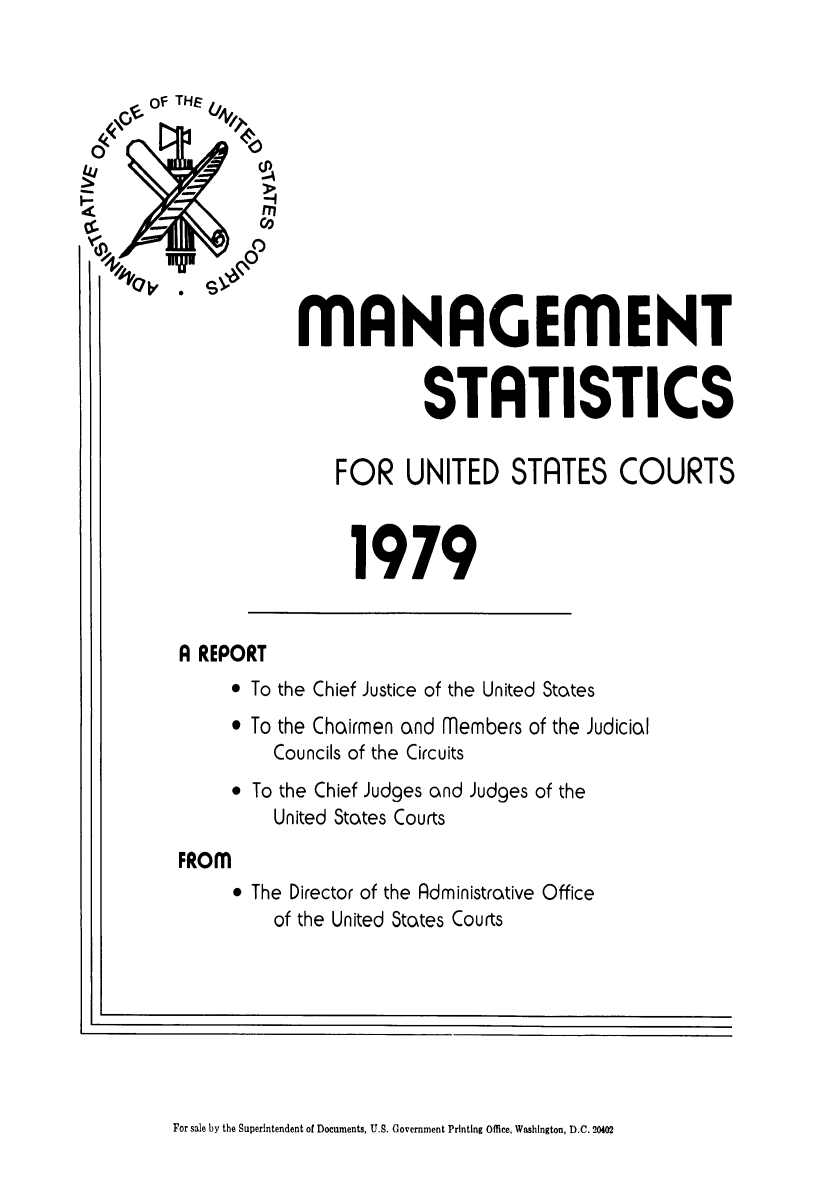 handle is hein.congcourts/fcmstat1979 and id is 1 raw text is: 


    of THE











                 *197
-              rn
    -          Co
              0



                  MANAGEMENT


                              STATISTICS


                      FOR   UNITED STRTES COURTS



                      1979


       A REPORT
             To the Chief Justice of the United States
             To the Chairmen and members of the Judicial
                Councils of the Circuits
             To the Chief Judges and Judges of the
                United States Courts

       FROM
             The Director of the Administrative Office
                of the United States Courts


I-


For sale by the Superintendent of Documents, U.S. Government Printing Office, Washington, D.C. 20402



