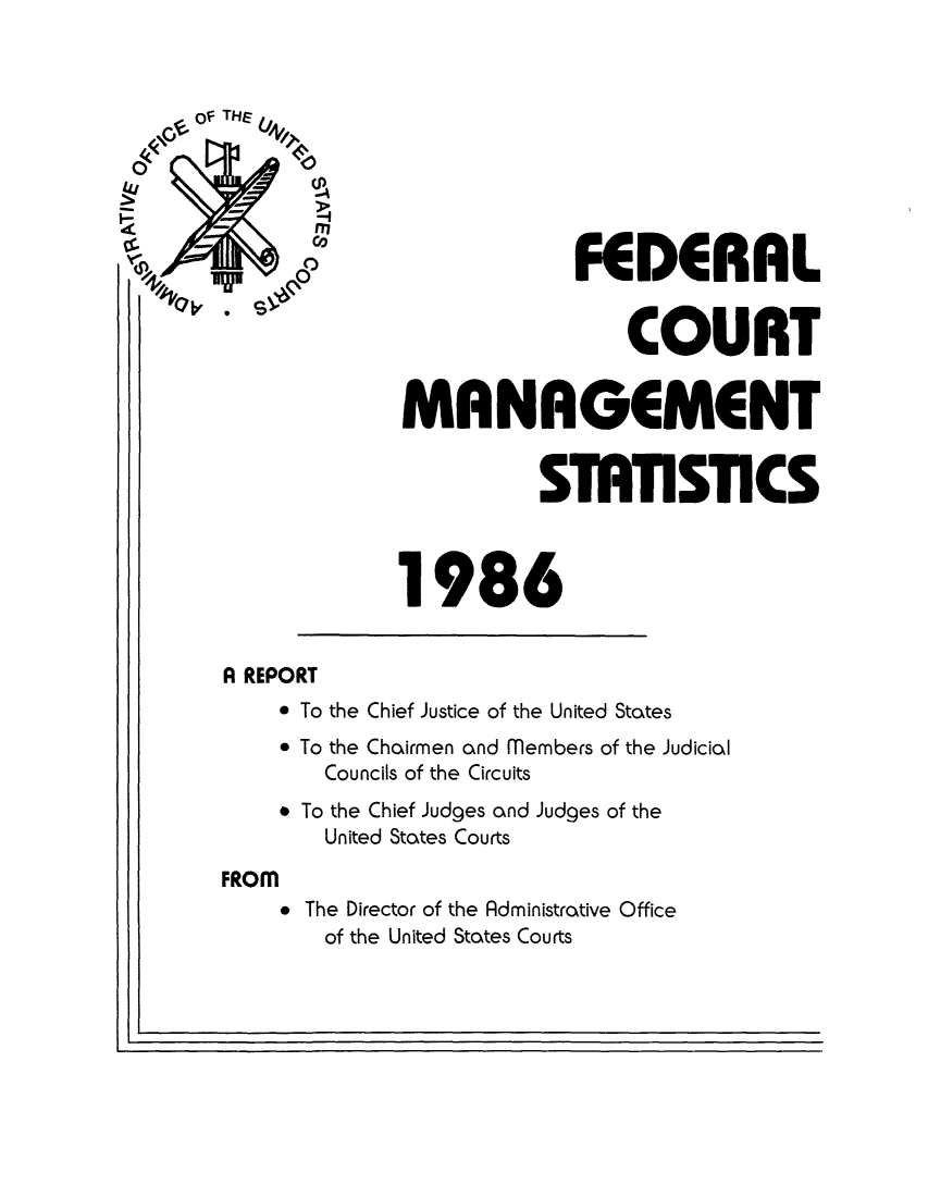 handle is hein.congcourts/fcmstat1986 and id is 1 raw text is: FEDERAL
S                                COURT
MANAGEMENT
SmTISTICS
1986
A REPORT
* To the Chief Justice of the United States
* To the Chairmen and members of the Judicial
Councils of the Circuits
* To the Chief Judges and Judges of the
United States Courts
FROM
* The Director of the Administrative Office
of the United States Courts

IL


