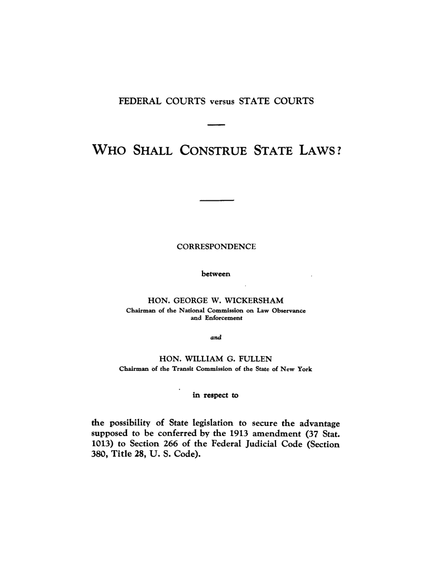 handle is hein.congcourts/fcverslc0001 and id is 1 raw text is: FEDERAL COURTS versus STATE COURTS

WHO SHALL CONSTRUE STATE LAWS?
CORRESPONDENCE
between
HON. GEORGE W. WICKERSHAM
Chairman of the National Commission on Law Observance
and Enforcement
and
HON. WILLIAM G. FULLEN
Chairman of the Transit Commission of the State of New York
in respect to
the possibility of State legislation to secure the advantage
supposed to be conferred by the 1913 amendment (37 Stat.
1013) to Section 266 of the Federal Judicial Code (Section
380, Title 28, U. S. Code).


