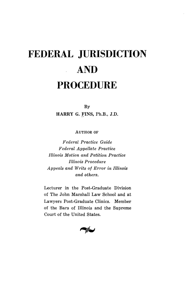 handle is hein.congcourts/fedjupc0001 and id is 1 raw text is: 









FEDERAL JURISDICTION


                  AND


           PROCEDURE



                     By
          HARRY G. FINS, Ph.B., J.D.


                  AUTHOR OF

             Federal Practice Guide
           Federal Appellate Practice
        Illinois Motion and Petition Practice
               Illinois Procedure
       Appeals and Writs of Error in Illinois
                  and others.

      Lecturer in the Post-Graduate Division
      of The John Marshall Law School and at
      Lawyers Post-Graduate Clinics. Member
      of the Bars of Illinois and the Supreme
      Court of the United States.



