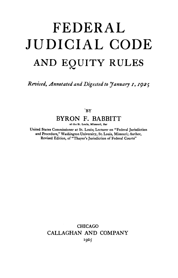 handle is hein.congcourts/fejudcod0001 and id is 1 raw text is: FEDERAL
JUDICIAL CODE
AND EQUITY RULES
Revised, Annotated and Digested to Yanuary I, 1925
BY
BYRON F. BABBITT
of the St. Louis, Missouri. Bar
United States Commissioner at St. Louis; Lecturer on Federal Jurisdiction
and Procedure, Washington University, St. Louis, Missouri; Author,
Revised Edition, of Thayer's Jurisdiction of Federal Courts

CHICAGO
CALLAGHAN AND COMPANY
1925


