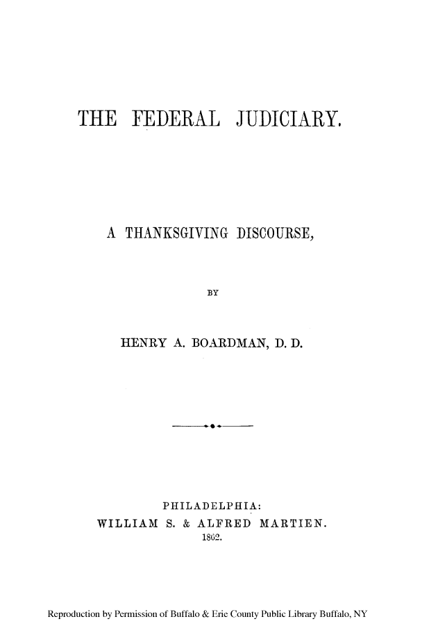 handle is hein.congcourts/fejutha0001 and id is 1 raw text is: THE FEDERAL JUDICIARY.
A THANKSGIVING DISCOURSE,
BY
HENRY A. BOARDMAN, D. D.

PHILADELPHIA:
WILLIAM S. & ALFRED MARTIEN.
1862.

Reproduction by Permission of Buffalo & Erie County Public Library Buffalo, NY


