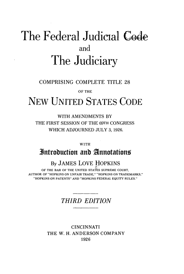 handle is hein.congcourts/fejutiaf0001 and id is 1 raw text is: The Federal Judicial Code
and
The Judiciary
COMPRISING COMPLETE TITLE 28
OF THE
NEW UNITED STATES CODE
WITH AMENDMENTS BY
THE FIRST SESSION OF THE 69TH CONGRESS
WHICH ADJOURNED JULY 3,1926.
WITH
lntrobuction anb 2nnotationg
By JAMES LOVE HOPKINS
OF THE BAR OF THE UNITED STATES SUPREME COURT,
AUTHOR OF HOPKINS ON UNFAIR TRADE, HOPKINS ON TRADEMARKS,
HOPKINS ON PATENTS AND HOPKINS FEDERAL EQUITY RULES.
THIRD EDITION
CINCINNATI
THE W. H. ANDERSON COMPANY
1926


