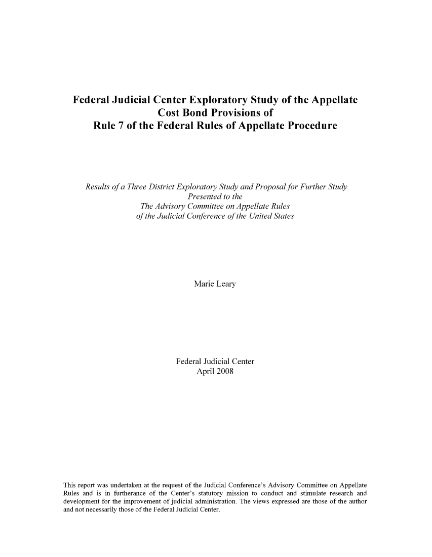 handle is hein.congcourts/fexplora0001 and id is 1 raw text is: Federal Judicial Center Exploratory Study of the Appellate
Cost Bond Provisions of
Rule 7 of the Federal Rules of Appellate Procedure
Results of a Three District Exploratory Study and Proposal for Further Study
Presented to the
The Advisory Committee on Appellate Rules
of the Judicial Conference of the United States
Marie Leary
Federal Judicial Center
April 2008
This report was undertaken at the request of the Judicial Conference's Advisory Committee on Appellate
Rules and is in furtherance of the Center's statutory mission to conduct and stimulate research and
development for the improvement of judicial administration. The views expressed are those of the author
and not necessarily those of the Federal Judicial Center.


