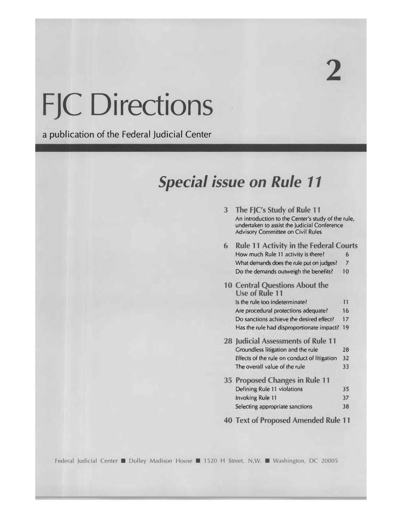 handle is hein.congcourts/fjcdires0001 and id is 1 raw text is: a publication of the Federal Judicial Center
An introduction to the Center's study of the rule
undertaken to assist the Judicial Conference
Advisory Committee on Civil Rules
How much Rule 11 activity is there?  6
What demands does the rule put on judges?  7
Do the demands outweigh the benefits?  10
Is the rule too indeterminate?     11
Are procedural protections adequate?  16
Do sanctions achieve the desired effect?  17
Has the rule had disproportionate impact? 19
Groundless litigation and the rule  28
Effects of the rule on conduct of litigation 32
The overall value of the rule      33
Defining Rule 11 violations        35
Invoking Rule 11                   37
Selecting appropriate sanctions    38


