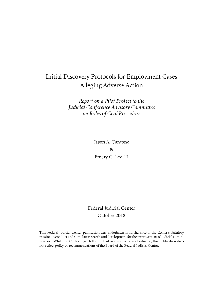 handle is hein.congcourts/fjcidpe0001 and id is 1 raw text is: 













Initial  Discovery Protocols for Employment Cases
                 Alleging Adverse Action


                 Report  on a Pilot Project to the
           Judicial  Conference  Advisory  Committee
                   on Rules  of Civil Procedure




                        Jason A. Cantone
                                &
                         Emery  G. Lee III


                         Federal Judicial Center
                              October  2018


This Federal Judicial Center publication was undertaken in furtherance of the Center's statutory
mission to conduct and stimulate research and development for the improvement of judicial admin-
istration. While the Center regards the content as responsible and valuable, this publication does
not reflect policy or recommendations of the Board of the Federal Judicial Center.


