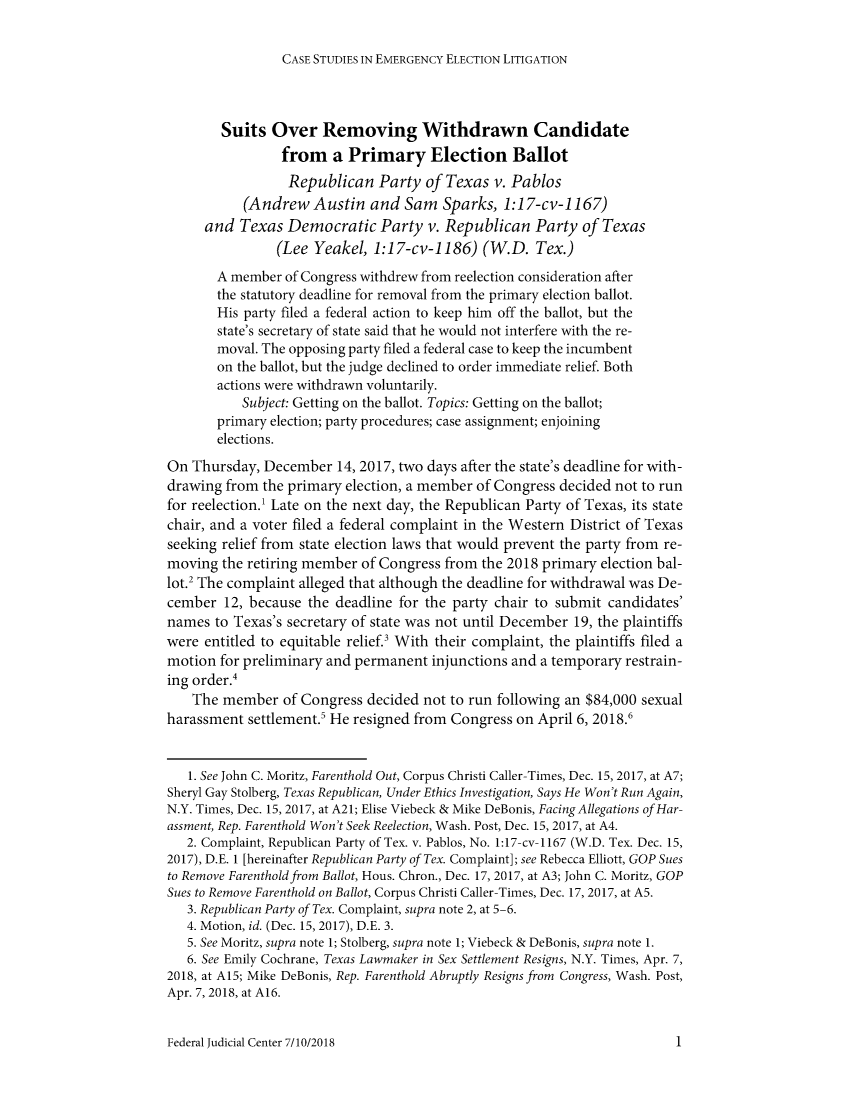 handle is hein.congcourts/fjcsrwc0001 and id is 1 raw text is: 

CASE STUDIES IN EMERGENCY ELECTION LITIGATION


        Suits  Over   Removing Withdrawn Candidate
                from a Primary Election Ballot
                Republican Party of Texas v. Pablos
           (Andrew   Austin  and  Sam  Sparks,  1:17-cv-1167)
     and  Texas  Democratic Party v. Republican Party of Texas
                (Lee Yeakel,  1:17-cv-1186)  (W.D.   Tex.)
       A member  of Congress withdrew from reelection consideration after
       the statutory deadline for removal from the primary election ballot.
       His party filed a federal action to keep him off the ballot, but the
       state's secretary of state said that he would not interfere with the re-
       moval. The opposing party filed a federal case to keep the incumbent
       on the ballot, but the judge declined to order immediate relief. Both
       actions were withdrawn voluntarily.
           Subject: Getting on the ballot. Topics: Getting on the ballot;
       primary election; party procedures; case assignment; enjoining
       elections.
On  Thursday, December  14, 2017, two days after the state's deadline for with-
drawing from  the primary election, a member of Congress decided not to run
for reelection.' Late on the next day, the Republican Party of Texas, its state
chair, and a voter filed a federal complaint in the Western District of Texas
seeking relief from state election laws that would prevent the party from re-
moving  the retiring member of Congress from the 2018 primary election bal-
lot.2 The complaint alleged that although the deadline for withdrawal was De-
cember  12, because the deadline for the party chair to submit candidates'
names  to Texas's secretary of state was not until December 19, the plaintiffs
were entitled to equitable relief.' With their complaint, the plaintiffs filed a
motion  for preliminary and permanent injunctions and a temporary restrain-
ing order.
    The member   of Congress decided not to run following an $84,000 sexual
harassment  settlement.' He resigned from Congress on April 6, 2018.6


   1. See John C. Moritz, Farenthold Out, Corpus Christi Caller-Times, Dec. 15, 2017, at A7;
Sheryl Gay Stolberg, Texas Republican, Under Ethics Investigation, Says He Won't Run Again,
N.Y. Times, Dec. 15, 2017, at A21; Elise Viebeck & Mike DeBonis, Facing Allegations of Har-
assment, Rep. Farenthold Won't Seek Reelection, Wash. Post, Dec. 15, 2017, at A4.
   2. Complaint, Republican Party of Tex. v. Pablos, No. 1:17-cv-1167 (W.D. Tex. Dec. 15,
2017), D.E. 1 [hereinafter Republican Party of Tex. Complaint]; see Rebecca Elliott, GOP Sues
to Remove Farenthold from Ballot, Hous. Chron., Dec. 17, 2017, at A3; John C. Moritz, GOP
Sues to Remove Farenthold on Ballot, Corpus Christi Caller-Times, Dec. 17, 2017, at A5.
   3. Republican Party of Tex. Complaint, supra note 2, at 5-6.
   4. Motion, id. (Dec. 15, 2017), D.E. 3.
   5. See Moritz, supra note 1; Stolberg, supra note 1; Viebeck & DeBonis, supra note 1.
   6. See Emily Cochrane, Texas Lawmaker in Sex Settlement Resigns, N.Y. Times, Apr. 7,
2018, at A15; Mike DeBonis, Rep. Farenthold Abruptly Resigns from Congress, Wash. Post,
Apr. 7,2018, at A16.


Federal Judicial Center 7/10/2018


1


