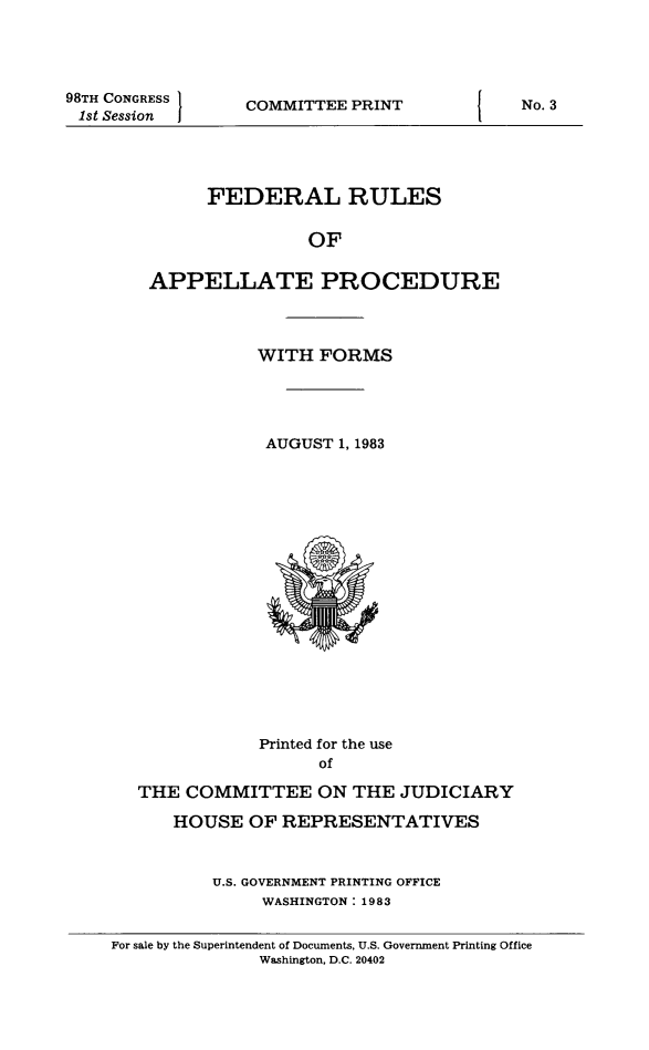 handle is hein.congcourts/frullatrms1983 and id is 1 raw text is: 98TH CONGRESS
1st Session

COMMITTEE PRINT

FEDERAL RULES
OF
APPELLATE PROCEDURE

WITH FORMS
AUGUST 1, 1983

Printed for the use
of
THE COMMITTEE ON THE JUDICIARY
HOUSE OF REPRESENTATIVES
U.S. GOVERNMENT PRINTING OFFICE
WASHINGTON: 1983
For sale by the Superintendent of Documents, U.S. Government Printing Office
Washington, D.C. 20402

No. 3


