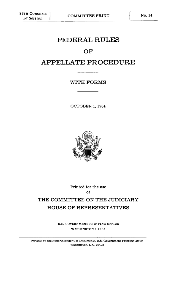 handle is hein.congcourts/frullatrms1984 and id is 1 raw text is: 98TH CONGRESS }   COMMITTEE PRINT             No. 14
2d Session       COMTEPRN
FEDERAL RULES
OF
APPELLATE PROCEDURE
WITH FORMS
OCTOBER 1, 1984
Printed for the use
of
THE COMMITTEE ON THE JUDICIARY
HOUSE OF REPRESENTATIVES
U.S. GOVERNMENT PRINTING OFFICE
WASHINGTON: 1984
For sale by the Superintendent of Documents, U.S. Government Printing Office
Washington, D.C. 20402



