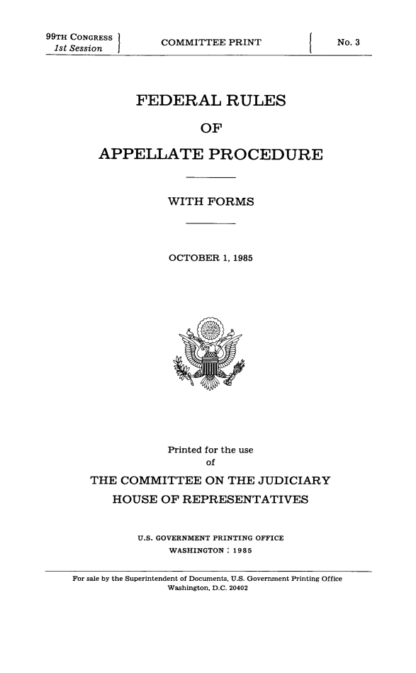 handle is hein.congcourts/frullatrms1985 and id is 1 raw text is: 99TH CONGRESS
1st Session

COMMITTEE PRINT

FEDERAL RULES
OF
APPELLATE PROCEDURE

WITH FORMS
OCTOBER 1, 1985

Printed for the use
of
THE COMMITTEE ON THE JUDICIARY
HOUSE OF REPRESENTATIVES
U.S. GOVERNMENT PRINTING OFFICE
WASHINGTON : 19 8 5
For sale by the Superintendent of Documents, U.S. Government Printing Office
Washington, D.C. 20402

No. 3



