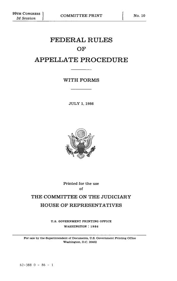 handle is hein.congcourts/frullatrms1986 and id is 1 raw text is: 99TH CONGRESS
2d Session

COMMITTEE PRINT

No. 10

FEDERAL RULES
OF
APPELLATE PROCEDURE

WITH FORMS

JULY 1, 1986

Printed for the use
of
THE COMMITTEE ON THE JUDICIARY
HOUSE OF REPRESENTATIVES
U.S. GOVERNMENT PRINTING OFFICE
WASHINGTON: 1986
For sale by the Superintendent of Documents, U.S. Government Printing Office
Washington, D.C. 20402

62-388 0 - 86 - 1


