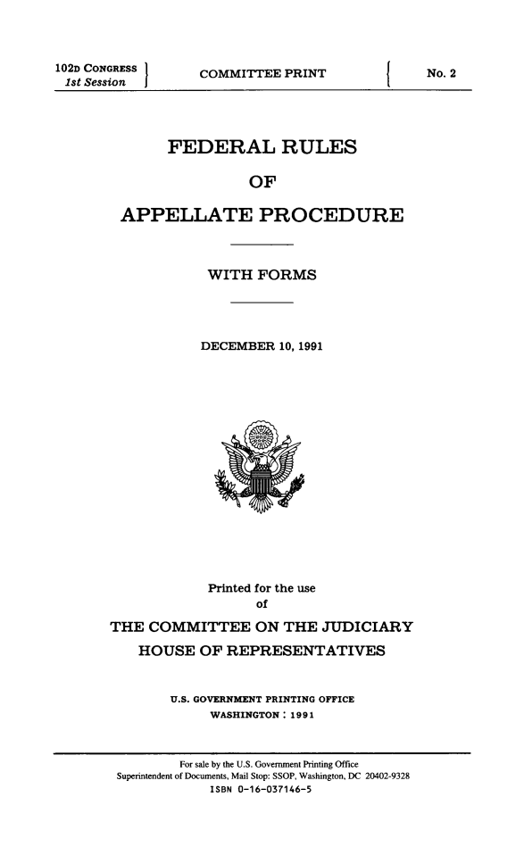 handle is hein.congcourts/frullatrms1991 and id is 1 raw text is: 102D CONGRESS I
1st Session

COMMITTEE PRINT

FEDERAL RULES
OF
APPELLATE PROCEDURE

WITH FORMS
DECEMBER 10, 1991

Printed for the use
of
THE COMMITTEE ON THE JUDICIARY
HOUSE OF REPRESENTATIVES
U.S. GOVERNMENT PRINTING OFFICE
WASHINGTON: 1991

No. 2

For sale by the U.S. Government Printing Office
Superintendent of Documents, Mail Stop: SSOP, Washington, DC 20402-9328
ISBN 0-16-037146-5


