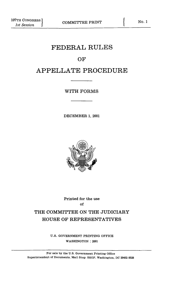handle is hein.congcourts/frullatrms2001 and id is 1 raw text is: 107TH CONGRESS
1st Session

COMMITTEE PRINT

FEDERAL RULES
OF
APPELLATE PROCEDURE

WITH FORMS
DECEMBER 1, 2001

Printed for the use
of
THE COMMITTEE ON THE JUDICIARY
HOUSE OF REPRESENTATIVES
U.S. GOVERNMENT PRINTING OFFICE
WASHINGTON: 2001
For sale by the U.S. Government Printing Office
Superintendent of Documents, Mail Stop: SSOP. Washinoton. DC 20402-9328

No. 1


