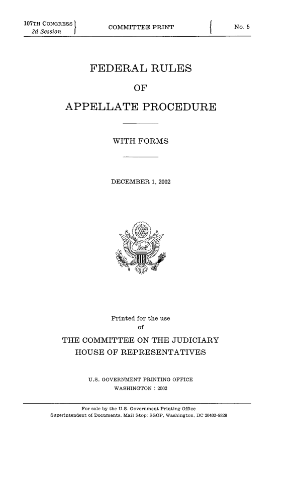 handle is hein.congcourts/frullatrms2002 and id is 1 raw text is: 107TH CONGRESS
2d Session

COMMITTEE PRINT

FEDERAL RULES
OF
APPELLATE PROCEDURE

WITH FORMS
DECEMBER 1, 2002

Printed for the use
of
THE COMMITTEE ON THE JUDICIARY
HOUSE OF REPRESENTATIVES
U.S. GOVERNMENT PRINTING OFFICE
WASHINGTON : 2002

For sale by the U.S. Government Printing Office
Superintendent of Documents, Mail Stop: SSOP, Washington, DC 20402-9328

No. 5


