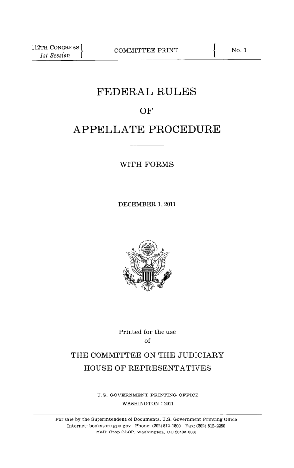handle is hein.congcourts/frullatrms2011 and id is 1 raw text is: 112TH CONGRESS
1st Session

COMMITTEE PRINT

FEDERAL RULES
OF
APPELLATE PROCEDURE

WITH FORMS
DECEMBER 1, 2011

Printed for the use
of
THE COMMITTEE ON THE JUDICIARY
HOUSE OF REPRESENTATIVES
U.S. GOVERNMENT PRINTING OFFICE
WASHINGTON :2011

No. 1

For sale by the Superintendent of Documents, U.S. Government Printing Office
Internet: bookstore.gpo.gov Phone: (202) 512-1800 Fax: (202) 512-2250
Mail: Stop SSOP. Washington, DC 20402-0001


