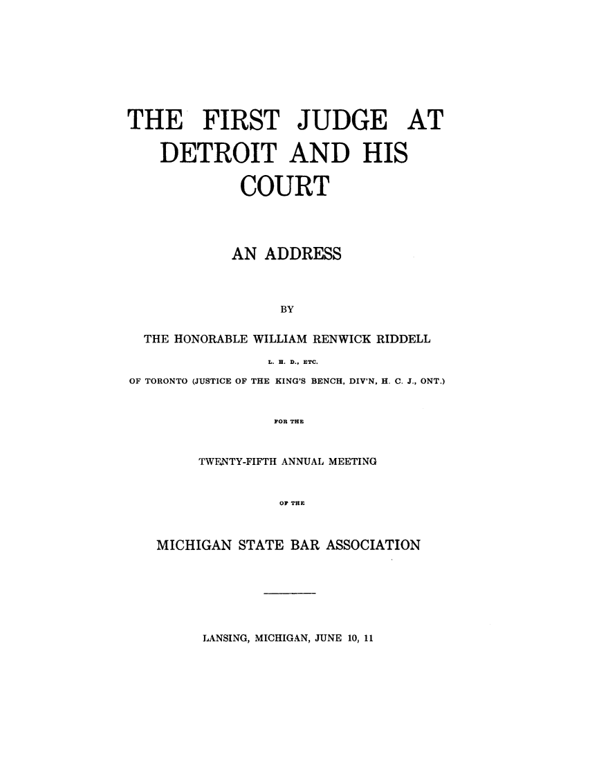 handle is hein.congcourts/ftjgdthsc0001 and id is 1 raw text is: 










THE FIRST JUDGE AT


    DETROIT AND HIS


             COURT





             AN ADDRESS




                 BY


  THE HONORABLE WILLIAM RENWICK RIDDELL

                L. H. D., ETC.

OF TORONTO (JUSTICE OF THE KING'S BENCH, DIV'N, H. C. J., ONT.)



                 FOR THE



        TWFNTY-FIFTH ANNUAL MEETING



                 OF THE



   MICHIGAN STATE BAR ASSOCIATION


LANSING, MICHIGAN, JUNE 10, 11


