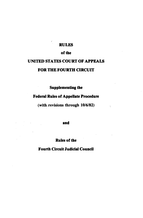 handle is hein.congcourts/fuscapfc0001 and id is 1 raw text is: 








              RULES

              of the

UNITED  STATES  COURT  OF APPEALS

     FOR THE FOURTH   CIRCUIT



          Supplementing the

  Federal Rules of Appellate Procedure

     (with revisions through 10/6/82)



                and



             Rules of the

     Fourth Circuit Judicial Council


