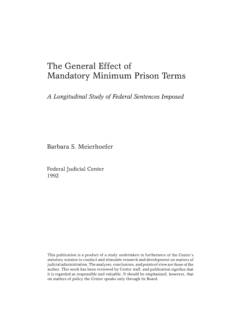 handle is hein.congcourts/geffemm0001 and id is 1 raw text is: The General Effect of
Mandatory Minimum Prison Terms
A Longitudinal Study of Federal Sentences Imposed
Barbara S. Meierhoefer
Federal Judicial Center
1992
This publication is a product of a study undertaken in furtherance of the Center's
statutory mission to conduct and stimulate research and development on matters of
judicial administration. The analyses, conclusions, and points of view are those of the
author. This work has been reviewed by Center staff, and publication signifies that
it is regarded as responsible and valuable. It should be emphasized, however, that
on matters of policy the Center speaks only through its Board.


