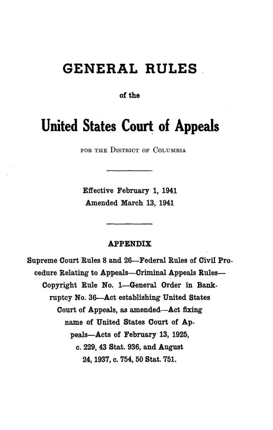 handle is hein.congcourts/genrlusca0001 and id is 1 raw text is: 






        GENERAL RULES.


                     of the



   United States Court of Appeals

            FOR THE DISTRICT OF COLUMBIA




            Effective February 1, 1941
            Amended   March 13, 1941




                   APPENDIX

Supreme Court Rules 8 and 26-Federal Rules of Civil Pro-
  cedure Relating to Appeals-Criminal Appeals Rules-
    Copyright Rule No. 1-General Order in Bank-
    ruptcy No. 36-Act establishing United States
       Court of Appeals, as amended-Act fixing
         name of United States Court of Ap-
         peals-Acts of February 13, 1925,
           c. 229, 43 Stat. 936, and August
             24, 1937, c. 754, 50 Stat. 751.


