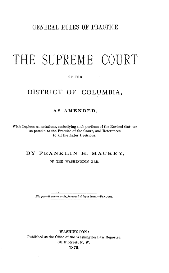 handle is hein.congcourts/gnrlspc0001 and id is 1 raw text is: GENERAL RULES OF PRACTICE
THE SUPREME COURT
OF THE
DISTRICT OF COLUMBIA,
AS AMENDED,
With Copious Annotations, embodying such portions of the Revised Statutes
as pertain to the Practice of the Court, and References
to all the Later Decisions.
BY FRANKLIN H. MACKEY,
OF THE WASHINGTON BAR.
Hic poterit cavere recte,juraqui et leges tenet.-PLAUTUS.
WASHINGTON:
Published at the Office of the Washington Law Reporter.
631 F Street, N. W.
1879.


