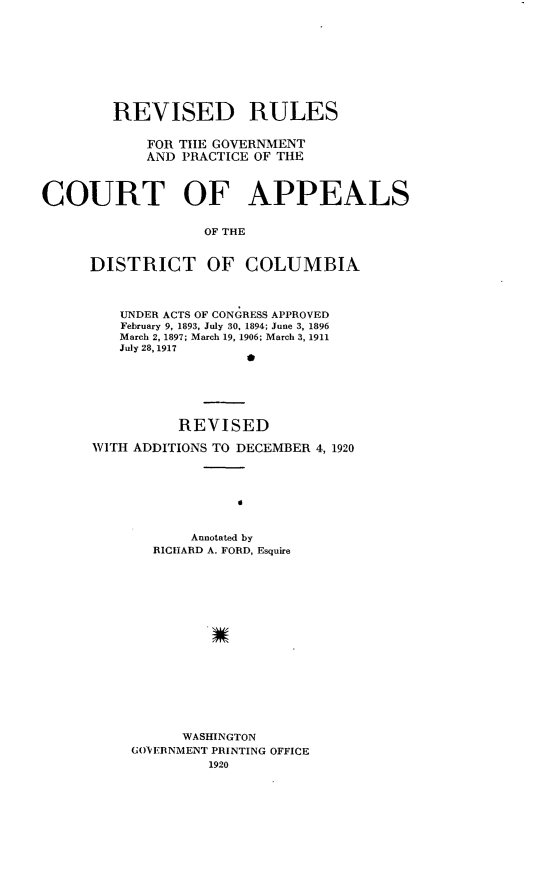 handle is hein.congcourts/grrdcg0001 and id is 1 raw text is: 









        REVISED RULES

            FOR THE GOVERNMENT
            AND PRACTICE OF THE



COURT OF APPEALS


                   OF THE


     DISTRICT OF COLUMBIA


   UNDER ACTS OF CONGRESS APPROVED
   February 9, 1893, July 30, 1894; June 3, 1896
   March 2, 1897; March 19, 1906; March 3, 1911
   July 28,1917






          REVISED

WITH ADDITIONS TO DECEMBER 4, 1920







           Annotated by
       RICHARD A. FORD, Esquire
















          WASINGTON
    GOVEBNMENT PRINTING OFFICE
             1920


