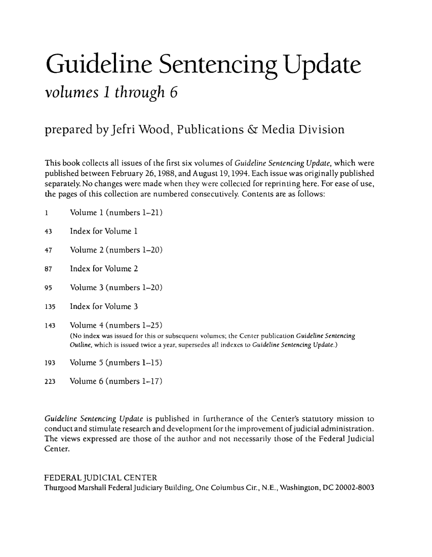 handle is hein.congcourts/gsenupa0001 and id is 1 raw text is: Guideline Sentencing Update
volumes 1 through 6
prepared by Jefri Wood, Publications & Media Division
This book collects all issues of the first six volumes of Guideline Sentencing Update, which were
published between February 26, 1988, and August 19, 1994. Each issue was originally published
separately. No changes were made when they were collected for reprinting here. For ease of use,
the pages of this collection are numbered consecutively. Contents are as follows:
1     Volume 1 (numbers 1-21)
43    Index for Volume 1
47    Volume 2 (numbers 1-20)
87    Index for Volume 2
95    Volume 3 (numbers 1-20)
135   Index for Volume 3
143   Volume 4 (numbers 1-25)
(No index was issued for this or subsequent volumes; the Center publication Guideline Sentencing
Outline, which is issued twice a year, supersedes all indexes to Guideline Sentencing Update.)
193   Volume 5 Cnumbers 1-15)
223   Volume 6 (numbers 1-17)
Guideline Sentencing Update is published in furtherance of the Center's statutory mission to
conduct and stimulate research and development for the improvement ofjudicial administration.
The views expressed are those of the author and not necessarily those of the Federal Judicial
Center.
FEDERAL JUDICIAL CENTER
Thurgood Marshall Federal Judiciary Building, One Columbus Cir., N.E., Washington, DC 20002-8003


