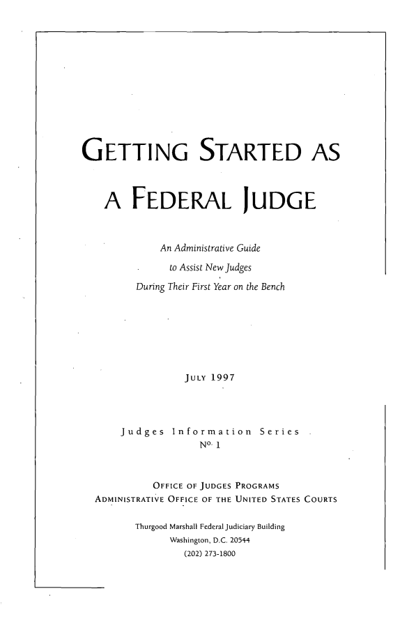 handle is hein.congcourts/gsfedjg0001 and id is 1 raw text is: 














GETTING STARTED AS




    A FEDERAL JUDGE



             An Administrative Guide

               to Assist New Judges

         During Their First Year on the Bench








                 JULY 1997




       Judges Information Series
                    NO- 1



            OFFICE OF JUDGES PROGRAMS
  ADMINISTRATIVE OFFICE OF THE UNITED STATES COURTS


         Thurgood Marshall Federal Judiciary Building
               Washington, D.C. 20544
                 (202) 273-1800



