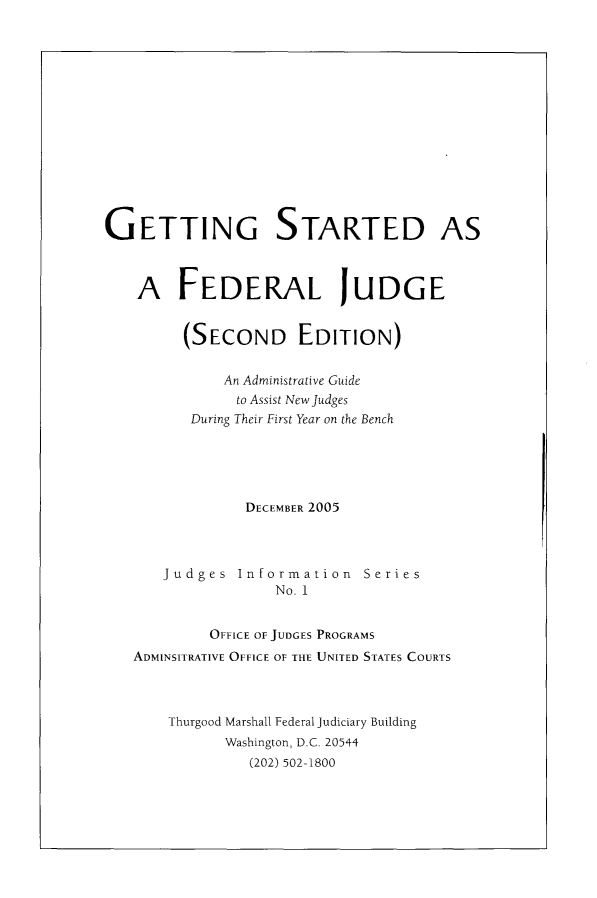 handle is hein.congcourts/gtsfedj0001 and id is 1 raw text is: 















GETTING STARTED AS



    A FEDERAL JUDGE


         (SECOND EDITION)


              An Administrative Guide
              to Assist New Judges
          During Their First Year on the Bench





                DECEMBER 2005



       Judges Information Series
                    No. 1


            OFFICE OF JUDGES PROGRAMS
   ADMINSITRATIVE OFFICE OF THE UNITED STATES COURTS



       Thurgood Marshall Federal Judiciary Building
              Washington, D.C. 20544
                 (202) 502-1800



