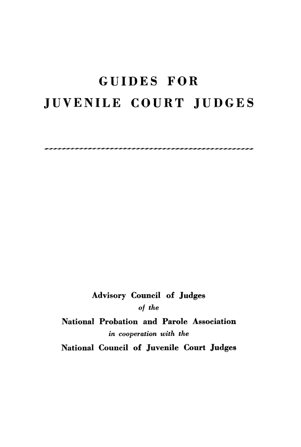 handle is hein.congcourts/guijuvge0001 and id is 1 raw text is: GUIDES FOR
JUVENILE COURT JUDGES

Advisory Council of Judges
of the
National Probation and Parole Association
in cooperation with the
National Council of Juvenile Court Judges


