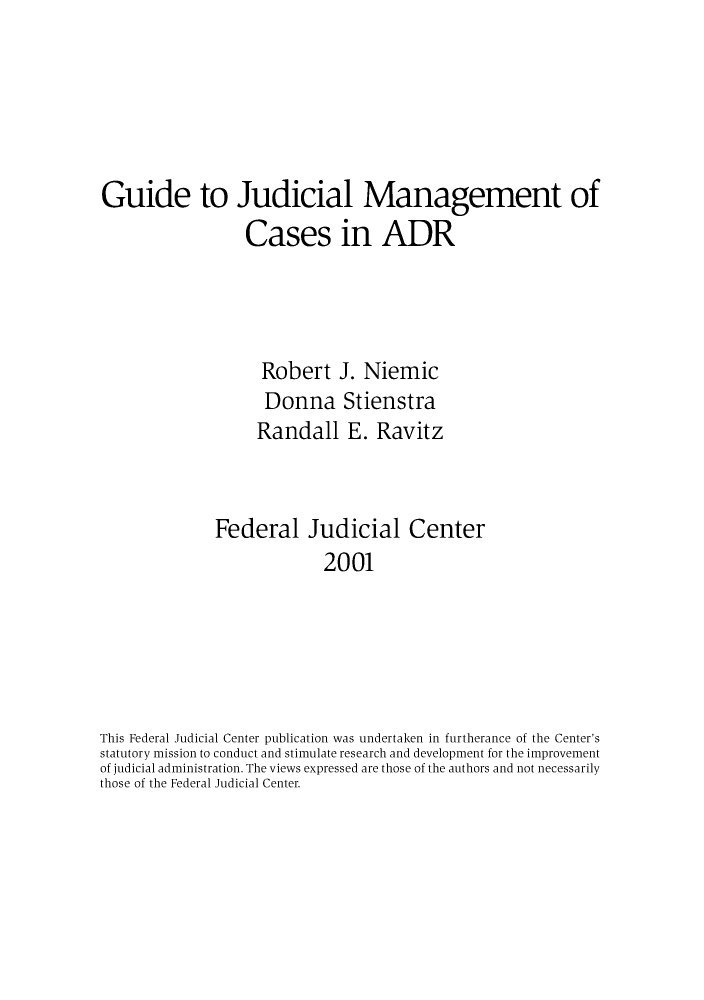 handle is hein.congcourts/guiucas0001 and id is 1 raw text is: Guide to Judicial Management of
Cases in ADR
Robert J. Niemic
Donna Stienstra
Randall E. Ravitz
Federal Judicial Center
2001
This Federal Judicial Center publication was undertaken in furtherance of the Center's
statutory mission to conduct and stimulate research and development for the improvement
of judicial administration. The views expressed are those of the authors and not necessarily
those of the Federal Judicial Center.


