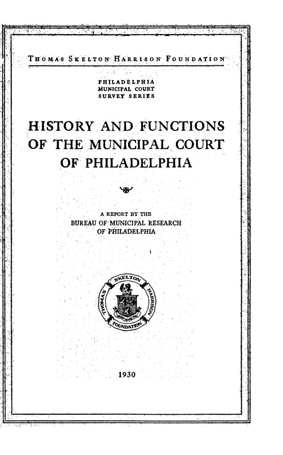 handle is hein.congcourts/hyafsoml0001 and id is 1 raw text is: 





THOAs  SKELTONf ARRIsoN FOUNDArIOri


            PH LADELPIIIA
            MUNICIPAL COURT
            SURVEY SERIES



HISTORY AND FUNCTIONS

OF  THE   MUNICIPAL COURT

     OF   PHILADELPHIA





            A REPORT BY THE
       BUREAU OF MUNICIPAL RESEARQH
            OF >UILADELPHIA


1930


