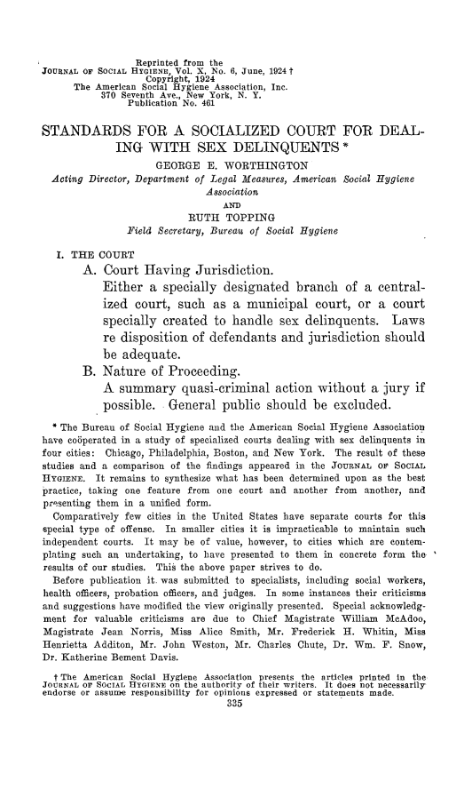 handle is hein.congcourts/ials0001 and id is 1 raw text is: 




                  Reprinted from the
JOURNAL OF SOCIAL HYGIENE, Vol. X, No. 6, June, 1924 t
                    Copyright, 1924
      The American Social Hygiene Association, Inc.
           370 Seventh Ave., New York, N. Y.
                Publication No. 461


STANDARDS FOR A SOCIALIZED COURT FOR DEAL-
              ING   WITH SEX DELINQUENTS *
                     GEORGE E. WORTHINGTON
  Acting Director, Department of Legal Measures, American Social Hygiene
                               Association
                                  AND
                            RUTH   TOPPING
                Field Secretary, Bureau of Social Hygiene

   I. THE  COURT
        A.  Court  Having Jurisdiction.
           Either   a  specially  designated branch of a central-
           ized   court,  such  as  a  municipal   court,  or  a  court
           specially   created  to  handle   sex  delinquents. Laws
           re  disposition  of  defendants   and  jurisdiction   should
           be  adequate.
        B. Nature of Proceeding.
            A  summary quasi-criminal action without a jury if
            possible.   General   public  should   be  excluded.

  * The Bureau of Social Hygiene and the American Social Hygiene Association
have co6perated in a study of specialized courts dealing with sex delinquents in
four cities: Chicago, Philadelphia, Boston, and New York. The result of these
studies and a comparison of the findings appeared in the JoURNAL or SocIAL
HYGIENE.  It remains to synthesize what has been determined upon as the best
practice, taking one feature from one court and another from another, and
presenting them in a unified form.
  Comparatively few cities in the United States have separate courts for this
special type of offense. In smaller cities it is impracticable to maintain such
independent courts. It may be of value, however, to cities which are contem-
plating such an undertaking, to have presented to them in concrete form the
results of our studies. This the above paper strives to do.
  Before publication it. was submitted to specialists, including social workers,
health officers, probation officers, and judges. In some instances their criticisms
and suggestions have modified the view originally presented. Special acknowledg-
ment  for valuable criticisms are due to Chief Magistrate William McAdoo,
Magistrate Jean  Norris, Miss Alice Smith, Mr. Frederick H. Whitin, Miss
Henrietta Additon, Mr. John Weston, Mr.  Charles Chute, Dr. Win. F. Snow,
Dr. Katherine Bement Davis.

  f The American Social Hygiene Association presents the articles printed in the
JOURNAL OF SOCIAL HYGIENE on the authority of their writers. It does not necessarily
endorse or assume responsibility for opinions expressed or statements made.
                                   335


