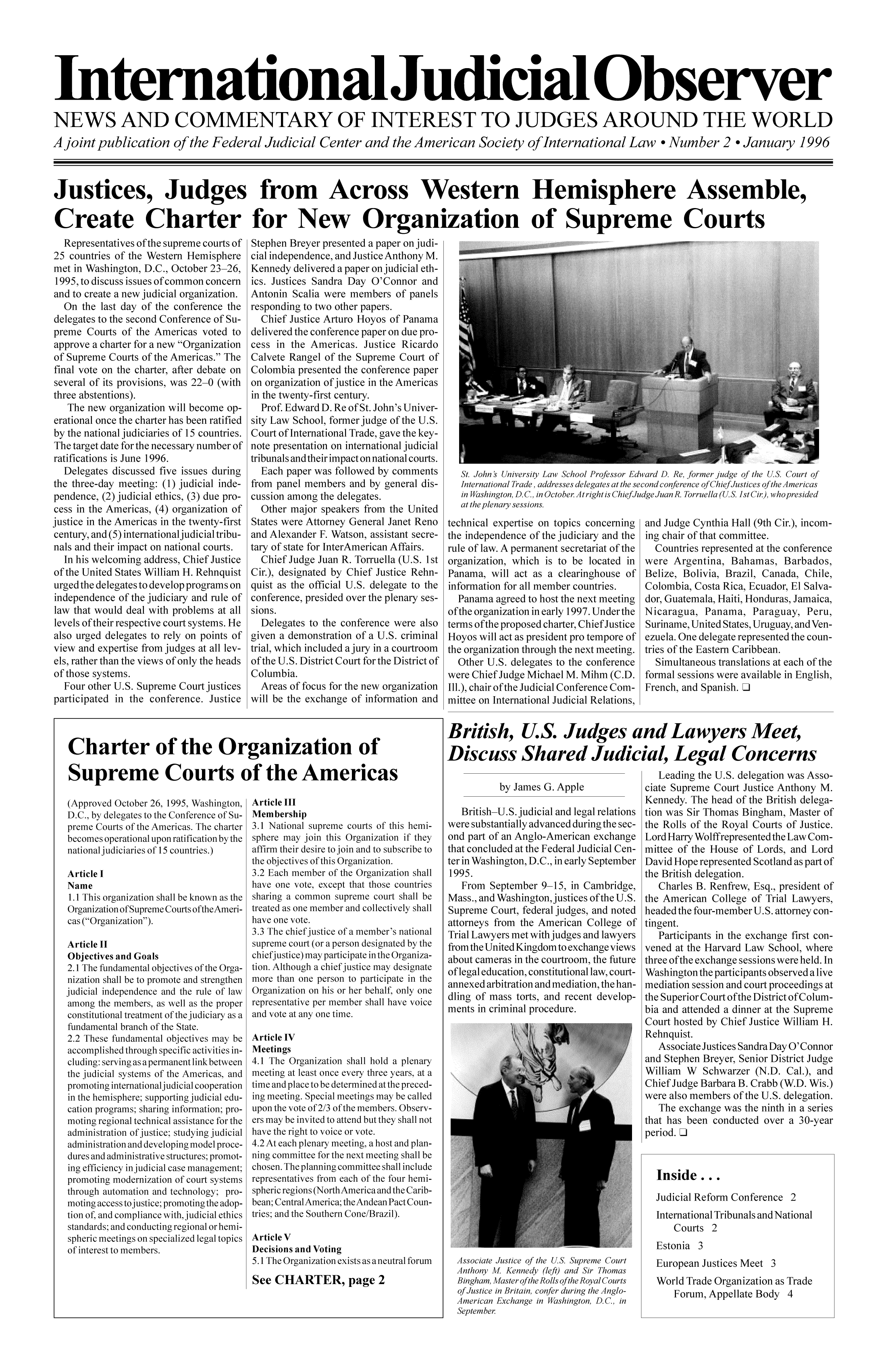 handle is hein.congcourts/ijudiob0002 and id is 1 raw text is: International uicial bserve
NEWS AND COMMENTARY OF INTEREST TO JUDGES AROUND THE WOR
A joint publication of the Federal Judicial Center and the American Society of International Law  Number 2  January 1
Justices, Judges from Across Western Hemisphere Assemble,
Create Charter for New Organization of Supreme Courts

Representatives of the supreme courts of
25 countries of the Western Hemisphere
met in Washington, D.C., October 23-26,
1995, to discuss issues of common concern
and to create a new judicial organization.
On the last day of the conference the
delegates to the second Conference of Su-
preme Courts of the Americas voted to
approve a charter for a new Organization
of Supreme Courts of the Americas. The
final vote on the charter, after debate on
several of its provisions, was 22-0 (with
three abstentions).
The new organization will become op-
erational once the charter has been ratified
by the national judiciaries of 15 countries.
The target date for the necessary number of
ratifications is June 1996.
Delegates discussed five issues during
the three-day meeting: (1) judicial inde-
pendence, (2) judicial ethics, (3) due pro-
cess in the Americas, (4) organization of
justice in the Americas in the twenty-first
century, and (5) international judicial tribu-
nals and their impact on national courts.
In his welcoming address, Chief Justice
of the United States William H. Rehnquist
urged the delegates to develop programs on
independence of the judiciary and rule of
law that would deal with problems at all
levels of their respective court systems. He
also urged delegates to rely on points of
view and expertise from judges at all lev-
els, rather than the views of only the heads
of those systems.
Four other U.S. Supreme Court justices
participated in the conference. Justice

Stephen Breyer presented a paper on judi-
cial independence, and Justice Anthony M.
Kennedy delivered a paper on judicial eth-
ics. Justices Sandra Day O'Connor and
Antonin Scalia were members of panels
responding to two other papers.
Chief Justice Arturo Hoyos of Panama
delivered the conference paper on due pro-
cess in the Americas. Justice Ricardo
Calvete Rangel of the Supreme Court of
Colombia presented the conference paper
on organization of justice in the Americas
in the twenty-first century.
Prof. Edward D. Re of St. John's Univer-
sity Law School, former judge of the U.S.
Court of International Trade, gave the key-
note presentation on international judicial
tribunals and their impact on national courts.
Each paper was followed by comments
from panel members and by general dis-
cussion among the delegates.
Other major speakers from the United
States were Attorney General Janet Reno
and Alexander F. Watson, assistant secre-
tary of state for InterAmerican Affairs.
Chief Judge Juan R. Torruella (U.S. 1st
Cir.), designated by Chief Justice Rehn-
quist as the official U.S. delegate to the
conference, presided over the plenary ses-
sions.
Delegates to the conference were also
given a demonstration of a U.S. criminal
trial, which included a jury in a courtroom
of the U.S. District Court for the District of
Columbia.
Areas of focus for the new organization
will be the exchange of information and

St. John's University Law School Professor Edward D. Re, former judge of the U.S. Court of
International Trade, addresses delegates at the second conference of ChiefJustices ofthe Americas
in Washington, D.C., in October Atright is ChiefJudge Juan R. Torruella (U.S. 1st Cir.), whopresided
at the plenary sessions.

technical expertise on topics concerning
the independence of the judiciary and the
rule of law. A permanent secretariat of the
organization, which is to be located in
Panama, will act as a clearinghouse of
information for all member countries.
Panama agreed to host the next meeting
ofthe organization in early 1997. Under the
terms ofthe proposed charter, Chief Justice
Hoyos will act as president pro tempore of
the organization through the next meeting.
Other U.S. delegates to the conference
were Chief Judge Michael M. Mihm (C.D.
Ill.), chair of the Judicial Conference Com-
mittee on International Judicial Relations,

and Judge Cynthia Hall (9th Cir.), incom-
ing chair of that committee.
Countries represented at the conference
were Argentina, Bahamas, Barbados,
Belize, Bolivia, Brazil, Canada, Chile,
Colombia, Costa Rica, Ecuador, El Salva-
dor, Guatemala, Haiti, Honduras, Jamaica,
Nicaragua, Panama, Paraguay, Peru,
Suriname, United States, Uruguay, and Ven-
ezuela. One delegate represented the coun-
tries of the Eastern Caribbean.
Simultaneous translations at each of the
formal sessions were available in English,
French, and Spanish. Ii

Charter of the Organization of
Supreme Courts of the Americas

(Approved October 26, 1995, Washington,
D.C., by delegates to the Conference of Su-
preme Courts of the Americas. The charter
becomes operational upon ratification by the
national judiciaries of 15 countries.)
Article I
Name
1.1 This organization shall be known as the
Organization of Supreme Courts oftheAmeri-
cas (Organization).
Article II
Objectives and Goals
2.1 The fundamental objectives of the Orga-
nization shall be to promote and strengthen
judicial independence and the rule of law
among the members, as well as the proper
constitutional treatment of the judiciary as a
fundamental branch of the State.
2.2 These fundamental objectives may be
accomplished through specific activities in-
cluding: serving as a permanent link between
the judicial systems of the Americas, and
promoting internationaljudicial cooperation
in the hemisphere; supporting judicial edu-
cation programs; sharing information; pro-
moting regional technical assistance for the
administration of justice; studying judicial
administration and developing model proce-
dures and administrative structures; promot-
ing efficiency in judicial case management;
promoting modernization of court systems
through automation and technology; pro-
moting access tojustice; promoting the adop-
tion of, and compliance with, judicial ethics
standards; and conducting regional or hemi-
spheric meetings on specialized legal topics
of interest to members.

Article III
Membership
3.1 National supreme courts of this hemi-
sphere may join this Organization if they
affirm their desire to join and to subscribe to
the objectives of this Organization.
3.2 Each member of the Organization shall
have one vote, except that those countries
sharing a common supreme court shall be
treated as one member and collectively shall
have one vote.
3.3 The chief justice of a member's national
supreme court (or a person designated by the
chiefjustice) may participate in the Organiza-
tion. Although a chief justice may designate
more than one person to participate in the
Organization on his or her behalf, only one
representative per member shall have voice
and vote at any one time.
Article IV
Meetings
4.1 The Organization shall hold a plenary
meeting at least once every three years, at a
time and place to be determined at the preced-
ing meeting. Special meetings may be called
upon the vote of 2/3 of the members. Observ-
ers may be invited to attend but they shall not
have the right to voice or vote.
4.2 At each plenary meeting, a host and plan-
ning committee for the next meeting shall be
chosen. The planning committee shall include
representatives from each of the four hemi-
spheric regions (NorthAmerica and the Carib-
bean; CentralAmerica; theAndean Pact Coun-
tries; and the Southern Cone/Brazil).
Article V
Decisions and Voting
5.1 The Organization exists as a neutral forum
See CHARTER, page 2

British, U.S. Judges and Lawyers Meet,
Discuss Shared Judicial, Legal Concerns

by James G. Apple
British-U.S. judicial and legal relations
were substantially advanced during the sec-
ond part of an Anglo-American exchange
that concluded at the Federal Judicial Cen-
ter in Washington, D.C., in early September
1995.
From September 9-15, in Cambridge,
Mass., and Washington, justices of the U.S.
Supreme Court, federal judges, and noted
attorneys from the American College of
Trial Lawyers met with judges and lawyers
from the United Kingdom to exchange views
about cameras in the courtroom, the future
of legal education, constitutional law, court-
annexed arbitration and mediation, the han-
dling of mass torts, and recent develop-
ments in criminal procedure.

Associate Justice of the U.S. Supreme Court
Anthony M Kennedy (left) and Sir Thomas
Bingham, Master of the Rolls ofthe Royal Courts
of Justice in Britain, confer during the Anglo-
American Exchange in Washington, D.C., in
September

Leading the U.S. delegation was Asso-
ciate Supreme Court Justice Anthony M.
Kennedy. The head of the British delega-
tion was Sir Thomas Bingham, Master of
the Rolls of the Royal Courts of Justice.
Lord Harry Wolffrepresented the Law Com-
mittee of the House of Lords, and Lord
David Hope represented Scotland as part of
the British delegation.
Charles B. Renfrew, Esq., president of
the American College of Trial Lawyers,
headed the four-member U.S. attorney con-
tingent.
Participants in the exchange first con-
vened at the Harvard Law School, where
three ofthe exchange sessions were held. In
Washington the participants observed a live
mediation session and court proceedings at
the Superior Court ofthe District of Colum-
bia and attended a dinner at the Supreme
Court hosted by Chief Justice William H.
Rehnquist.
Associate Justices Sandra Day O'Connor
and Stephen Breyer, Senior District Judge
William W Schwarzer (N.D. Cal.), and
Chief Judge Barbara B. Crabb (W.D. Wis.)
were also members of the U.S. delegation.
The exchange was the ninth in a series
that has been conducted over a 30-year
period. Ll
Inside...
Judicial Reform Conference 2
International Tribunals and National
Courts 2
Estonia 3
European Justices Meet 3
World Trade Organization as Trade
Forum, Appellate Body 4

LD
r996


