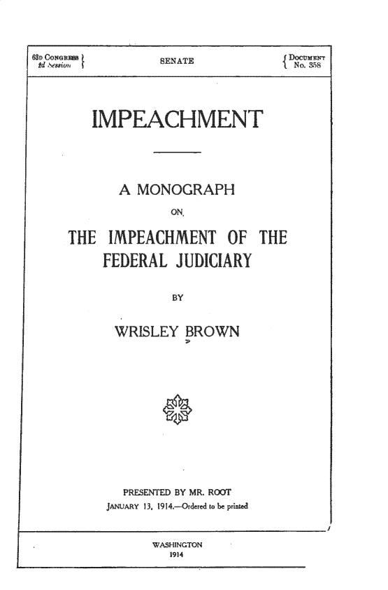 handle is hein.congcourts/impchmn0001 and id is 1 raw text is: 



8D CON $         SENATE            DOCUMENT
lOsemn Cot                        IEAT No. &58


   IMPEACHMEN





       A MONOGRAPH

              ON


THE IMPEACHMENT OF THE

     FEDERAL JUDICIARY


              BY


      WRISLEY BROWN






             *


  PRESENTED BY MR. ROUT
JANUARY 13, 1914.-Ordered to be printed


WASHINGTON
  1914


