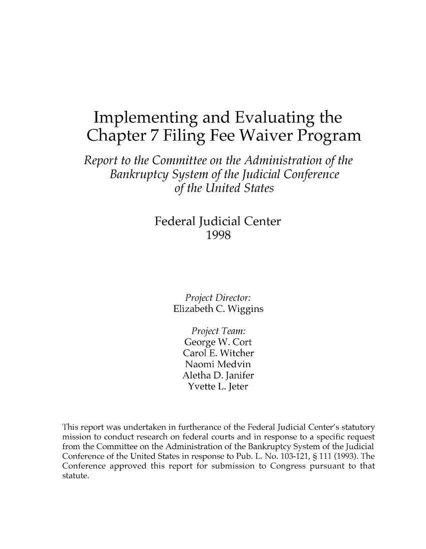 handle is hein.congcourts/impevfi0001 and id is 1 raw text is: Implementing and Evaluating the
Chapter 7 Filing Fee Waiver Program
Report to the Committee on the Administration of the
Bankruptcy System of the Judicial Conference
of the United States
Federal Judicial Center
1998
Project Director:
Elizabeth C. Wiggins
Project Team:
George W. Cort
Carol E. Witcher
Naomi Medvin
Aletha D. Janifer
Yvette L. Jeter
This report was undertaken in furtherance of the Federal Judicial Center's statutory
mission to conduct research on federal courts and in response to a specific request
from the Committee on the Administration of the Bankruptcy System of the Judicial
Conference of the United States in response to Pub. L. No. 103-121, § 111 (1993). The
Conference approved this report for submission to Congress pursuant to that
statute.


