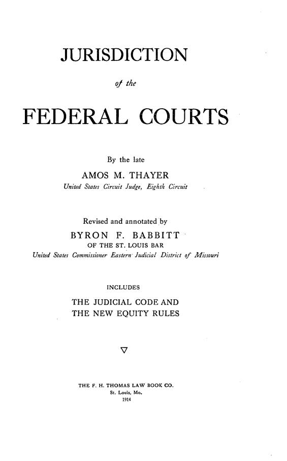 handle is hein.congcourts/jdfc0001 and id is 1 raw text is: JURISDICTION
of th e
FEDERAL COURTS

By the late
AMOS M. THAYER
United States Circuit Judge, Eighth Circuit
Revised and annotated by
BYRON       F. BABBITT
OF THE ST. LOUIS BAR
United States Commissioner Eastern Judicial District of Missouri
INCLUDES
THE JUDICIAL CODE AND
THE NEW EQUITY RULES
V

THE F. H. THOMAS LAW BOOK CO.
St. Louis, Mo.
1914


