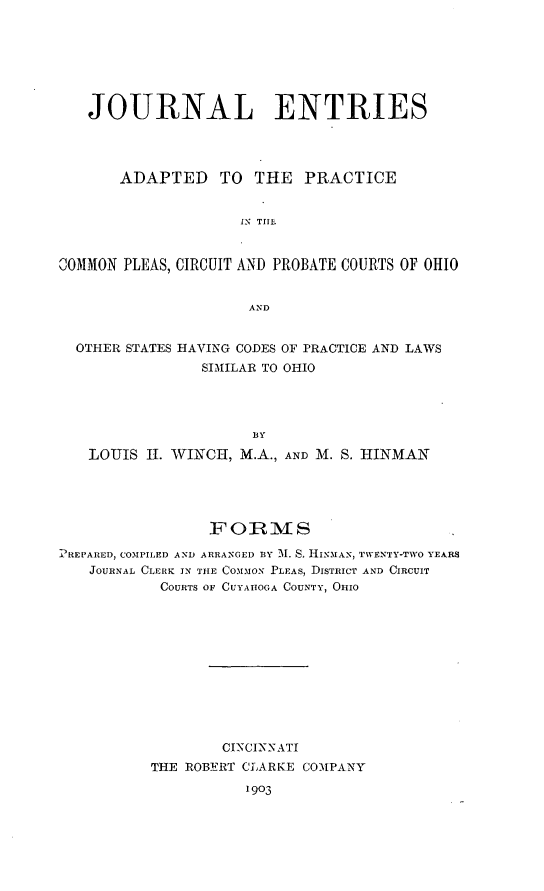 handle is hein.congcourts/jentrip0001 and id is 1 raw text is: JOURNAL ENTRIES
ADAPTED TO THE PRACTICE
IN TIE
COMMON PLEAS, CIRCUIT AND PROBATE COURTS OF OHIO
AND
OTHER STATES HAVING CODES OF PRACTICE AND LAWS
SIMILAR TO OHIO
BY
LOUIS II. WINCH, M.A., AND M. S. HINMAN

FORMS
PREPARED, COMPILED AND ARRANGED BY 31. S. HismAN, TWENTY-TWO YEARS
JOURNAL CLERK IN THE COMMON PLEAS, DISTRICT AND CIRCUIT
COURTS OF CUYATIOGA COUNTY, OHIO
CINCINNATI
THE ROBERT CLARKE COMPANY
1903


