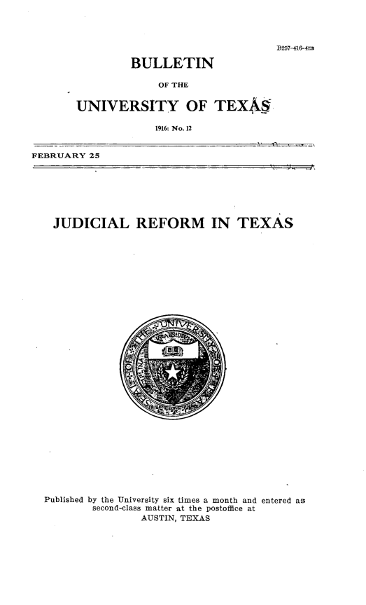 handle is hein.congcourts/jlrmitx0001 and id is 1 raw text is: 




B257-416-4m


         BULLETIN

             OF THE


UNIVERSITY OF TEX4

             1916: No. 12


FEBRUARY 25


JUDICIAL REFORM IN TEXAS


Published by the University six times a month and entered as
        second-class matter at the postoffice at
                AUSTIN, TEXAS


