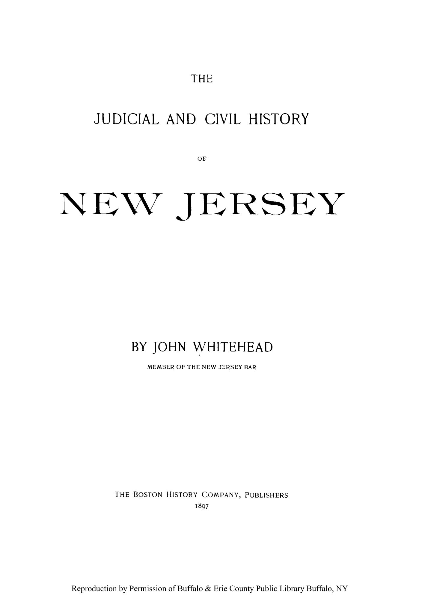 handle is hein.congcourts/judcihito0001 and id is 1 raw text is: THE

JUDICIAL AND CIVIL HISTORY
OF
N EW JERSE Y

BY JOHN WHITEHEAD
MEMBER OF THE NEW JERSEY BAR
THE BOSTON HISTORY COMPANY, PUBLISHERS
1897

Reproduction by Permission of Buffalo & Erie County Public Library Buffalo, NY


