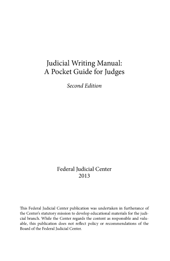 handle is hein.congcourts/juwrm0001 and id is 1 raw text is: Judicial Writing Manual:
A Pocket Guide for Judges
Second Edition
Federal Judicial Center
2013
This Federal Judicial Center publication was undertaken in furtherance of
the Center's statutory mission to develop educational materials for the judi-
cial branch. While the Center regards the content as responsible and valu-
able, this publication does not reflect policy or recommendations of the
Board of the Federal Judicial Center.


