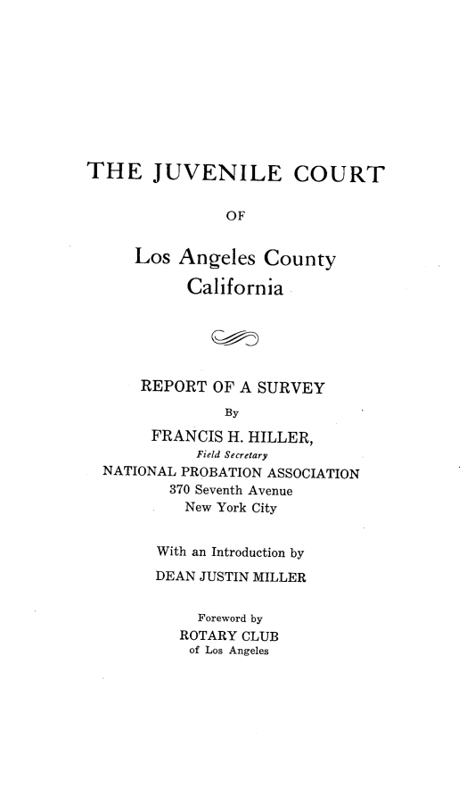 handle is hein.congcourts/jvctlacc0001 and id is 1 raw text is: THE JUVENILE COURT
OF
Los Angeles County
California
REPORT OF A SURVEY
By
FRANCIS H. HILLER,
Field Secretary
NATIONAL PROBATION ASSOCIATION
370 Seventh Avenue
New York City
With an Introduction by
DEAN JUSTIN MILLER
Foreword by
ROTARY CLUB
of Los Angeles


