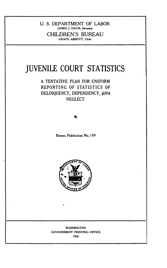 handle is hein.congcourts/jvnctsc0001 and id is 1 raw text is: 



U. S. DEPARTMENT OF LABOR
       JAMES J. DAVIS. Secmetxy
   CHILDREN'S BUREAU
        GRACE ABBOTT. Chief


JUVENILE COURT STATISTICS

      A TENTATIVE PLAN FOR UNIFORM
      REPORTING OF STATISTICS OF
      DELINQUENCY, DEPENDENCY, AN1A
                NEGLECT






            Bureau Publication No. 159


      WASHINGTON
GOVERNMENT PRINTING OFFICE
         1926


