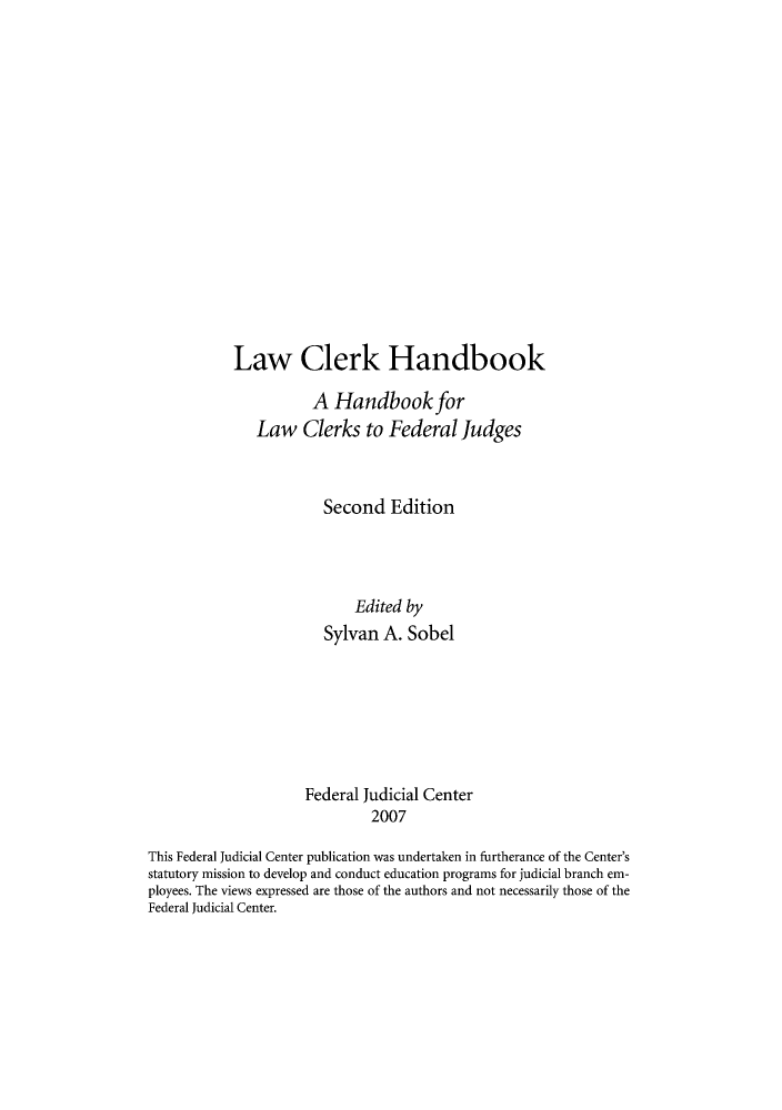 handle is hein.congcourts/lclerkh0001 and id is 1 raw text is: Law Clerk Handbook
A Handbook for
Law Clerks to Federal Judges
Second Edition
Edited by
Sylvan A. Sobel

Federal Judicial Center
2007
This Federal Judicial Center publication was undertaken in furtherance of the Center's
statutory mission to develop and conduct education programs for judicial branch em-
ployees. The views expressed are those of the authors and not necessarily those of the
Federal Judicial Center.


