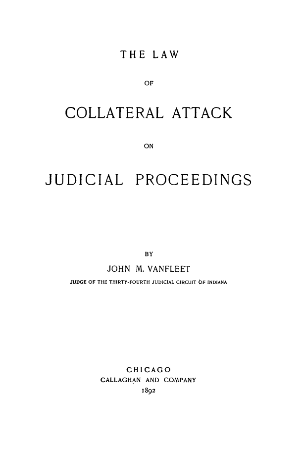 handle is hein.congcourts/lcolattaj0001 and id is 1 raw text is: THE LAW
OF
COLLATERAL ATTACK
ON
JUDICIAL PROCEEDINGS
BY
JOHN M. VANFLEET
JUDGE OF THE THIRTY-FOURTH JUDICIAL CIRCUIT OF INDIANA

CHICAGO
CALLAGHAN AND COMPANY
1892


