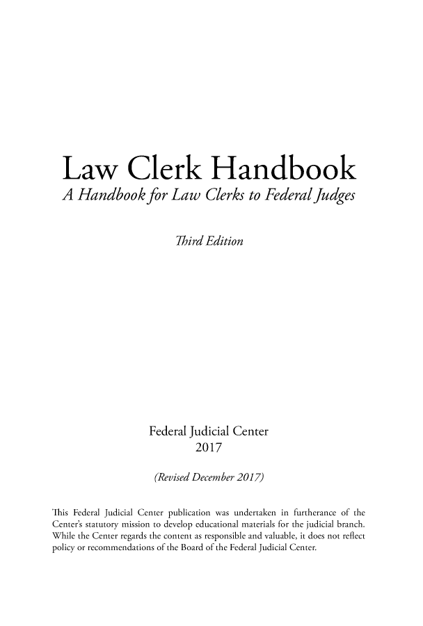 handle is hein.congcourts/lcrkhbo0001 and id is 1 raw text is: 











  Law Clerk Handbook
  A Handbook for Law Clerks to Federal Judges


                        Third Edition













                   Federal Judicial Center
                            2017

                    (Revised December 2017)

This Federal Judicial Center publication was undertaken in furtherance of the
Center's statutory mission to develop educational materials for the judicial branch.
While the Center regards the content as responsible and valuable, it does not reflect
policy or recommendations of the Board of the Federal Judicial Center.


