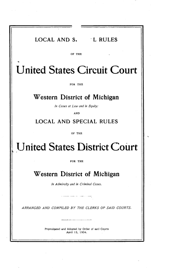 handle is hein.congcourts/lcsrusc0001 and id is 1 raw text is: 










LOCAL AND S.


.L RULES


OF THE


United States Circuit Court


                    FOR THE



      Western District of Michigan


       In Cases at Law and in Equity;

              AND

LOCAL AND SPECIAL RULES


             OF THE


United States District Court


                    FOR THE



      Western District of Michigan

             In Admiralty and in Criminal Cases.






  ARRANGED AND COMPILED BY THE CLERKS OF SAID COURTS.


Promulgated and Adopted by Order of said Courts
        April 15, 1904.


