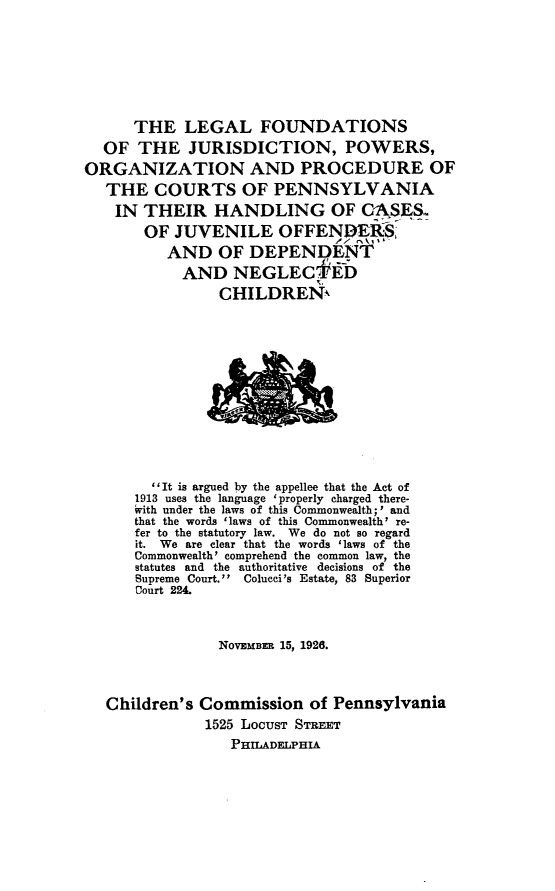 handle is hein.congcourts/lgfnjnpw0001 and id is 1 raw text is: 







      THE LEGAL FOUNDATIONS
  OF THE JURISDICTION, POWERS,
ORGANIZATION AND PROCEDURE OF
   THE COURTS OF PENNSYLVANIA
   IN THEIR HANDLING OF C-ASES
       OF JUVENILE OFFENDER
          AND OF DEPENDENT
            AND NEGLECf'-D
                CHILDREN












        It is argued by the appellee that the Act of
      1913 uses the language 'properly charged there-
      ivith under the laws of this Commonwealth;' and
      that the words 'laws of this Commonwealth' re-
      fer to the statutory law. We do not so regard
      it. We are clear that the words 'laws of the
      Commonwealth' comprehend the common law, the
      statutes and the authoritative decisions of the
      Supreme Court. Colucci's Estate, 83 Superior
      Court 224.



                NOVEMBER 15, 1926.



   Children's Commission of Pennsylvania
              1525 LOCUST STREET
                  PHILADELPHIA


