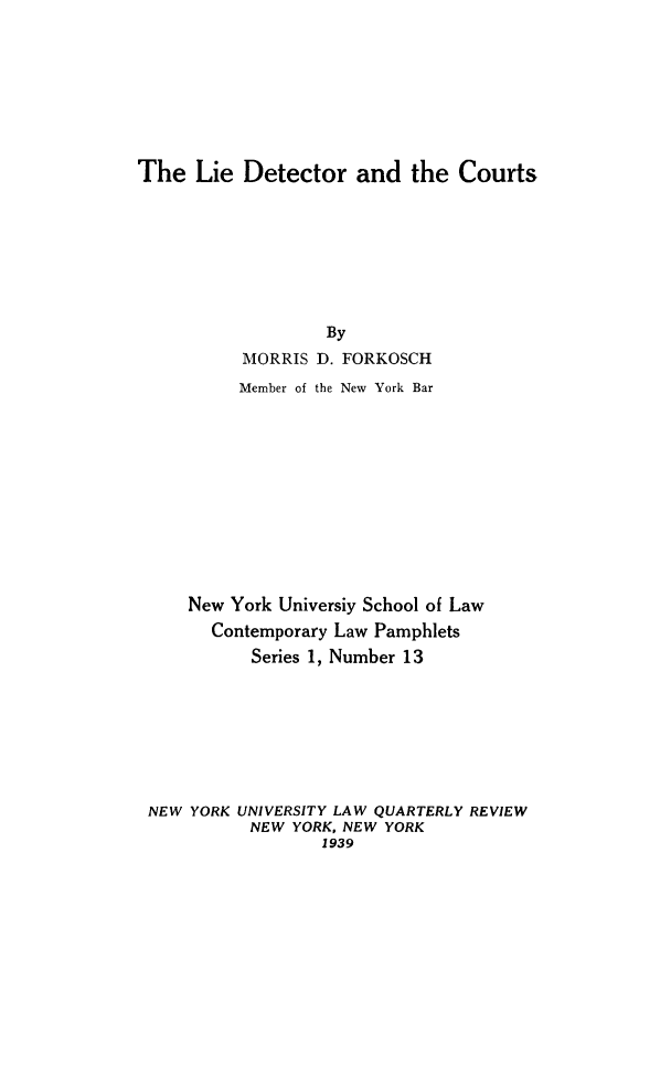 handle is hein.congcourts/liedetct0001 and id is 1 raw text is: ï»¿The Lie Detector and the Courts

By
MORRIS D. FORKOSCH
Member of the New York Bar
New York Universiy School of Law
Contemporary Law Pamphlets
Series 1, Number 13
NEW YORK UNIVERSITY LAW QUARTERLY REVIEW
NEW YORK, NEW YORK
1939


