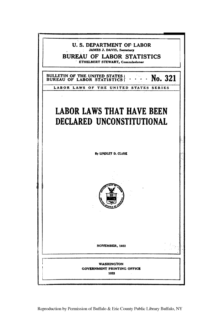 handle is hein.congcourts/llunconst0001 and id is 1 raw text is: U. S. DEPARTMENT OF- LABOR
JAMES J. DAVIS, Secretay
BUREAU OF LABOR STATISTICS
ETHELBERT STEWART* CommssIoner
BULLETIN' OF THE UNITED STATES      No. 321
BUREAU OF LABOR STATISTI'CS f       No.32
LABOR LAWS OF THE UNITED STATES SERIES
LABOR LAWS THAT HAVE BEEN
DECLARED UNCONSTITUTIONAL
By UNDLEY D. CLARK1
NOVEMBER, 1922
~WASHINGTON
i         GOVERNMENT PRINTING OFFICE-
,4              1922

Reproduction by Permission of Buffalo & Erie County Public Library Buffalo, NY


